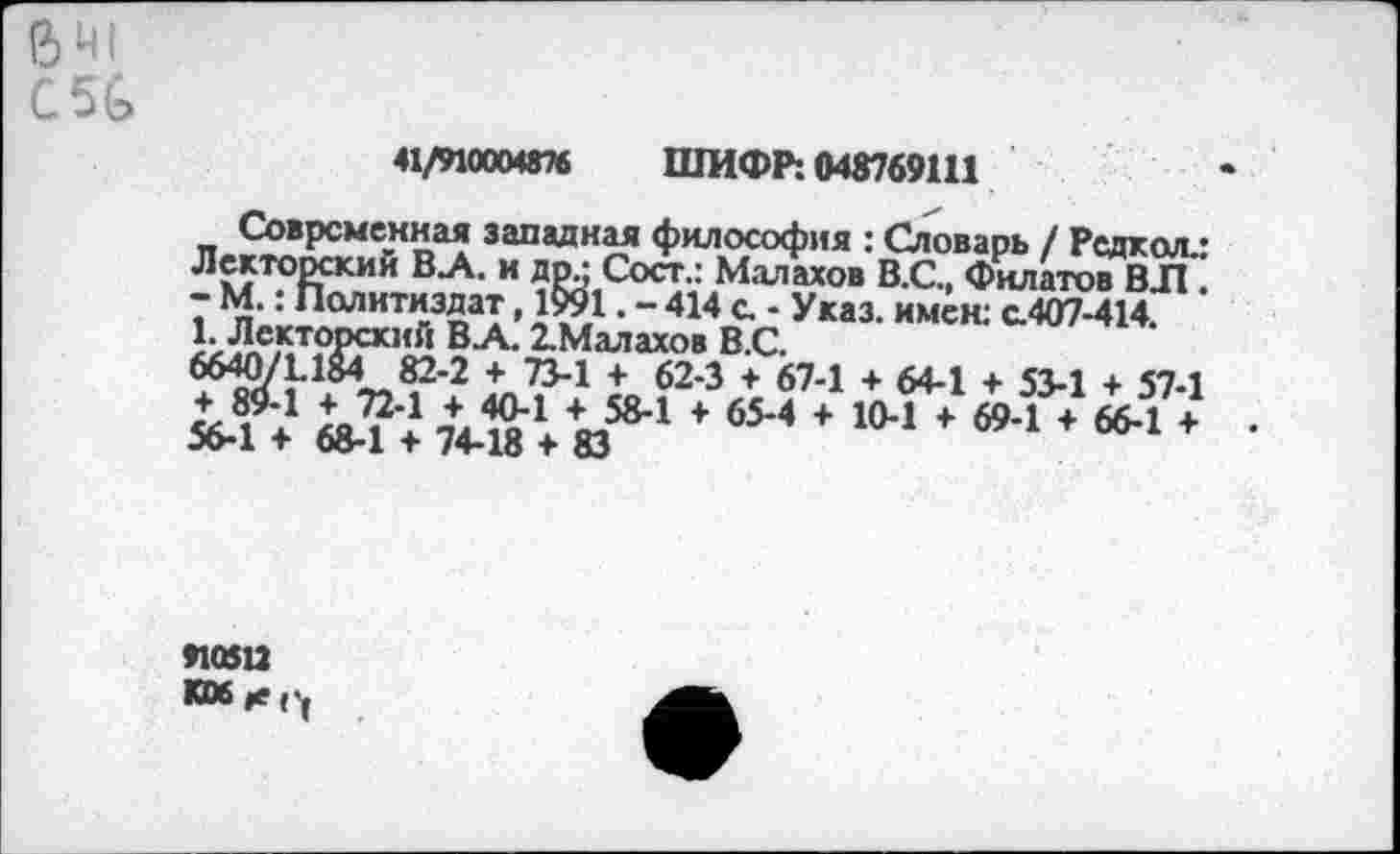 ﻿641
С5&
«1/910004876 ШИФР: 048769111
Современная западная философия : Словарь / Редкая/ Лекторский В.А. и др.; Сост.: Малахов В.С., Филатов ВЛ . - М.: Политиздат, 1991. - 414 с. - Указ, имен: с.407-414. Которский В-А- 2-Малахов В.С.
66-Ю71.1М 82-2 + 73-1 + 62-3 + 67-1 + 64-1 + 53-1 + 57-1 »4 ♦ 684 7 7448‘♦Ю®’1 * 6М * ”’1	•
»10512
К0б|е('(